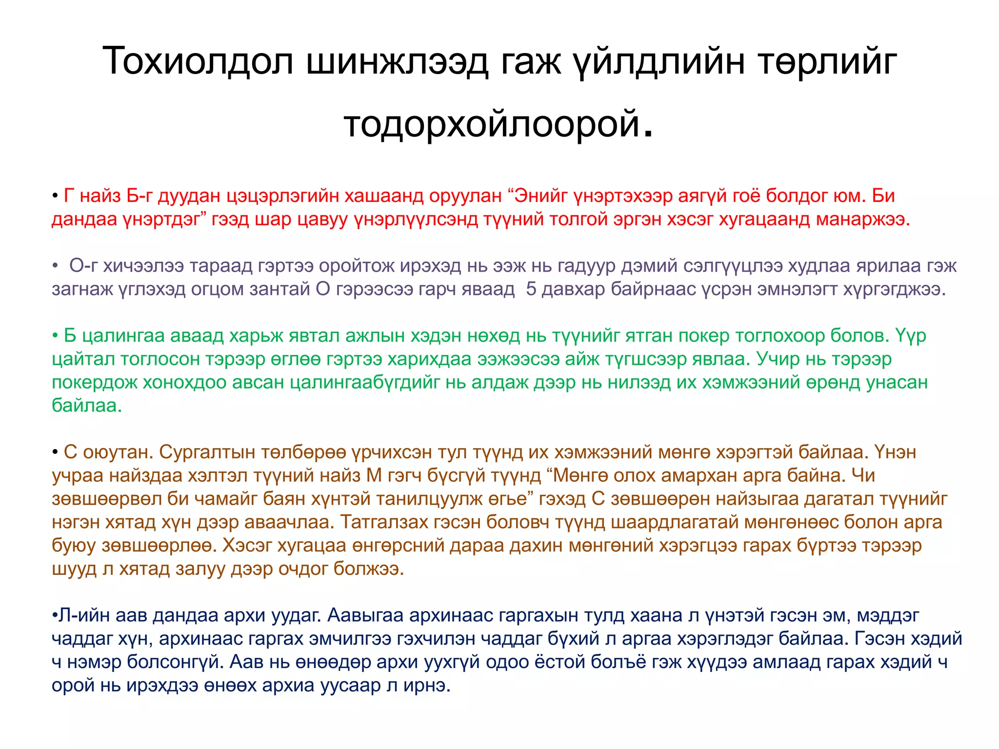 Тохиолдол шинжлээд гаж үйлдлийн төрлийг
тодорхойлоорой.
• Г найз Б-г дуудан цэцэрлэгийн хашаанд оруулан “Энийг үнэртэхээр аягүй гоѐ болдог юм. Би
дандаа үнэртдэг” гээд шар цавуу үнэрлүүлсэнд түүний толгой эргэн хэсэг хугацаанд манаржээ.
• О-г хичээлээ тараад гэртээ оройтож ирэхэд нь ээж нь гадуур дэмий сэлгүүцлээ худлаа ярилаа гэж
загнаж үглэхэд огцом зантай О гэрээсээ гарч яваад 5 давхар байрнаас үсрэн эмнэлэгт хүргэгджээ.
• Б цалингаа аваад харьж явтал ажлын хэдэн нөхөд нь түүнийг ятган покер тоглохоор болов. Үүр
цайтал тоглосон тэрээр өглөө гэртээ харихдаа ээжээсээ айж түгшсээр явлаа. Учир нь тэрээр
покердож хонохдоо авсан цалингаабүгдийг нь алдаж дээр нь нилээд их хэмжээний өрөнд унасан
байлаа.
• С оюутан. Сургалтын төлбөрөө үрчихсэн тул түүнд их хэмжээний мөнгө хэрэгтэй байлаа. Үнэн
учраа найздаа хэлтэл түүний найз М гэгч бүсгүй түүнд “Мөнгө олох амархан арга байна. Чи
зөвшөөрвөл би чамайг баян хүнтэй танилцуулж өгье” гэхэд С зөвшөөрөн найзыгаа дагатал түүнийг
нэгэн хятад хүн дээр аваачлаа. Татгалзах гэсэн боловч түүнд шаардлагатай мөнгөнөөс болон арга
буюу зөвшөөрлөө. Хэсэг хугацаа өнгөрсний дараа дахин мөнгөний хэрэгцээ гарах бүртээ тэрээр
шууд л хятад залуу дээр очдог болжээ.
•Л-ийн аав дандаа архи уудаг. Аавыгаа архинаас гаргахын тулд хаана л үнэтэй гэсэн эм, мэддэг
чаддаг хүн, архинаас гаргах эмчилгээ гэхчилэн чаддаг бүхий л аргаа хэрэглэдэг байлаа. Гэсэн хэдий
ч нэмэр болсонгүй. Аав нь өнөөдөр архи уухгүй одоо ѐстой болъѐ гэж хүүдээ амлаад гарах хэдий ч
орой нь ирэхдээ өнөөх архиа уусаар л ирнэ.

 