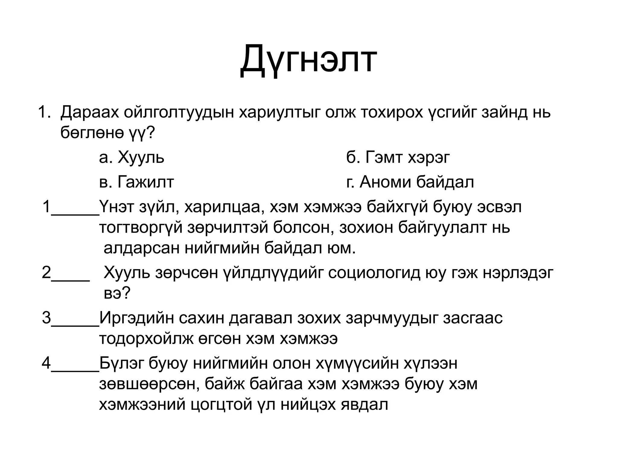 Дүгнэлт
1. Дараах ойлголтуудын хариултыг олж тохирох үсгийг зайнд нь
бөглөнө үү?
а. Хууль
б. Гэмт хэрэг
в. Гажилт
г. Аноми байдал
1_____Үнэт зүйл, харилцаа, хэм хэмжээ байхгүй буюу эсвэл
тогтворгүй зөрчилтэй болсон, зохион байгуулалт нь
алдарсан нийгмийн байдал юм.
2____ Хууль зөрчсөн үйлдлүүдийг социологид юу гэж нэрлэдэг
вэ?
3_____Иргэдийн сахин дагавал зохих зарчмуудыг засгаас
тодорхойлж өгсөн хэм хэмжээ
4_____Бүлэг буюу нийгмийн олон хүмүүсийн хүлээн
зөвшөөрсөн, байж байгаа хэм хэмжээ буюу хэм
хэмжээний цогцтой үл нийцэх явдал

 