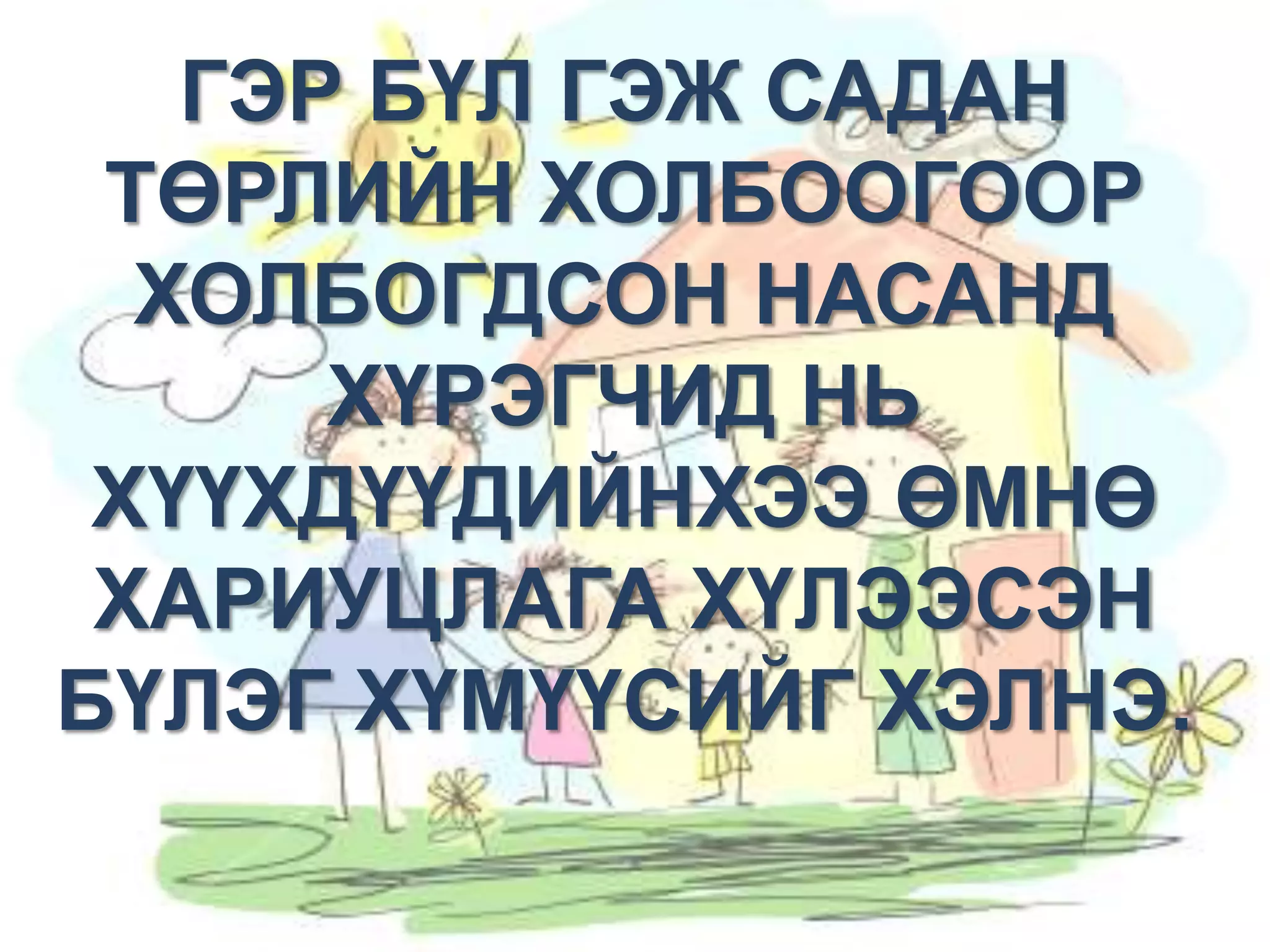 ГЭР БҮЛ ГЭЖ САДАН
Эвт шаазгай буга барина
ТӨРЛИЙН ХОЛБООГООР
ХОЛБОГДСОН НАСАНД
Цаг бол алт
ХҮРЭГЧИД НЬ
ХҮҮХДҮҮДИЙНХЭЭ ӨМНӨ
Ахаа алд хүндэл
ХАРИУЦЛАГА ХҮЛЭЭСЭН
дүүгээ дэлэм хүндэл
БҮЛЭГ ХҮМҮҮСИЙГ ХЭЛНЭ.

 