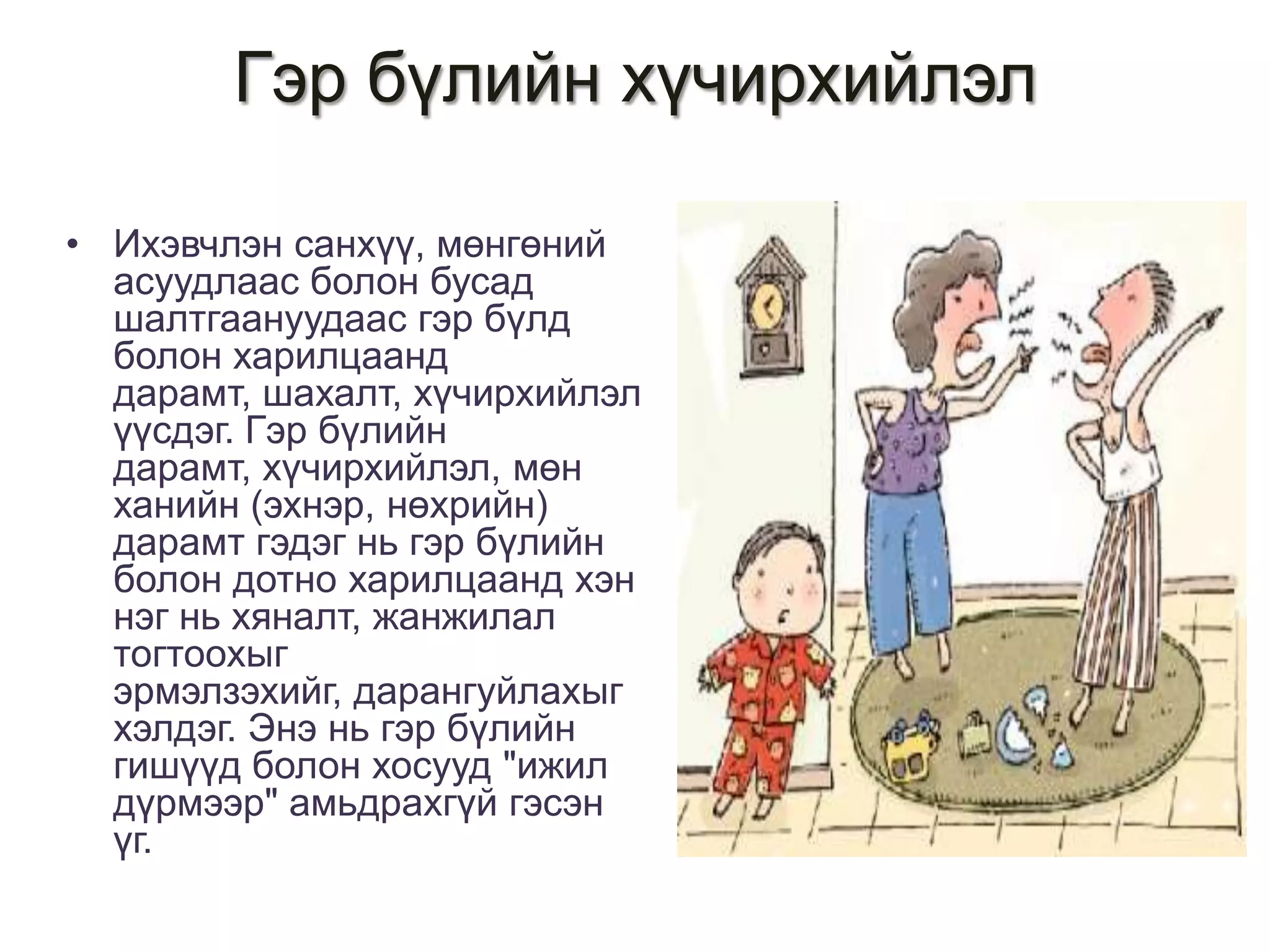 Гэр бүлийн хүчирхийлэл
• Ихэвчлэн санхүү, мөнгөний
асуудлаас болон бусад
шалтгаануудаас гэр бүлд
болон харилцаанд
дарамт, шахалт, хүчирхийлэл
үүсдэг. Гэр бүлийн
дарамт, хүчирхийлэл, мөн
ханийн (эхнэр, нөхрийн)
дарамт гэдэг нь гэр бүлийн
болон дотно харилцаанд хэн
нэг нь хяналт, жанжилал
тогтоохыг
эрмэлзэхийг, дарангуйлахыг
хэлдэг. Энэ нь гэр бүлийн
гишүүд болон хосууд "ижил
дүрмээр" амьдрахгүй гэсэн
үг.

 