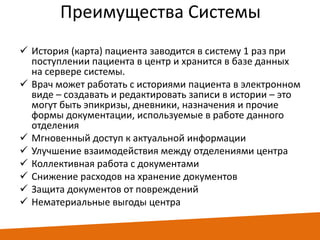 Преимущества Системы
 История (карта) пациента заводится в систему 1 раз при
поступлении пациента в центр и хранится в базе данных
на сервере системы.
 Врач может работать с историями пациента в электронном
виде – создавать и редактировать записи в истории – это
могут быть эпикризы, дневники, назначения и прочие
формы документации, используемые в работе данного
отделения
 Мгновенный доступ к актуальной информации
 Улучшение взаимодействия между отделениями центра
 Коллективная работа с документами
 Снижение расходов на хранение документов
 Защита документов от повреждений
 Нематериальные выгоды центра

 