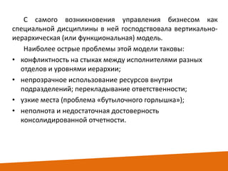 С самого возникновения управления бизнесом как
специальной дисциплины в ней господствовала вертикальноиерархическая (или функциональная) модель.
Наиболее острые проблемы этой модели таковы:
• конфликтность на стыках между исполнителями разных
отделов и уровнями иерархии;
• непрозрачное использование ресурсов внутри
подразделений; перекладывание ответственности;
• узкие места (проблема «бутылочного горлышка»);
• неполнота и недостаточная достоверность
консолидированной отчетности.

 