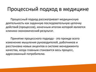 Процессный подход в медицине
Процессный подход рассматривает медицинскую
деятельность как заданную последовательную цепочку
действий (процессов), конечным итогом которой является
клинико-экономический результат.
Принятие процессного подхода - это прежде всего
изменение мышления руководителей, работников и
расстановка новых акцентов в системе менеджмента
качества, когда главным становится весь процесс,
адресованный потребителю.

 