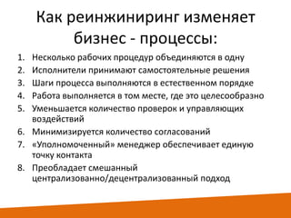 Как реинжиниринг изменяет
бизнес - процессы:
1.
2.
3.
4.
5.

Несколько рабочих процедур объединяются в одну
Исполнители принимают самостоятельные решения
Шаги процесса выполняются в естественном порядке
Работа выполняется в том месте, где это целесообразно
Уменьшается количество проверок и управляющих
воздействий
6. Минимизируется количество согласований
7. «Уполномоченный» менеджер обеспечивает единую
точку контакта
8. Преобладает смешанный
централизованно/децентрализованный подход

 