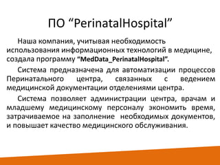 ПО “PerinatalHospital”
Наша компания, учитывая необходимость
использования информационных технологий в медицине,
создала программу “MedData_PerinatalHospital”.
Система предназначена для автоматизации процессов
Перинатального
центра,
связанных
с
ведением
медицинской документации отделениями центра.
Система позволяет администрации центра, врачам и
младшему медицинскому персоналу экономить время,
затрачиваемое на заполнение необходимых документов,
и повышает качество медицинского обслуживания.

 