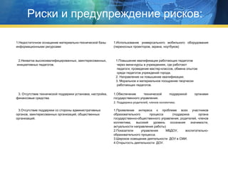 Риски и предупреждение рисков:
1.Недостаточное оснащение материально-технической базы
информационными ресурсами

2.Нехватка высококвалифицированных, заинтересованных,
инициативных педагогов.

1.Использование универсального мобильного оборудования
(переносных проекторов, экрана, ноутбуков)

1.Повышение квалификации работающих педагогов
через мини-курсы в учреждениях, где работают
педагоги; проведение мастер-классов, обмена опытом
среди педагогов учреждений города.
2. Направление на повышение квалификации.
3. Моральное и материальное поощрение творчески
работающих педагогов.

3. Отсутствие технической поддержки установка, настройка,
финансовые средства.

1.Обеспечение
технической
поддержкой
государственного управления.
2. Поддержка родителей, членов коллектива.

органами

3.Отсутствие поддержки со стороны административных
органов, заинтересованных организаций, общественных
организаций.

1.Проявление интереса к проблеме всех участников
образовательного
процесса
(поддержка
органа
государственно-общественного управления, родителей, членов
коллектива,
высокий
уровень
осознания
значимости,
актуальности направления работы)
2.Показатели
управления
МБДОУ,
воспитательнообразовательного процесса.
3.Широкое освещение деятельности ДОУ в СМИ.
4.Открытость деятельности ДОУ.

 