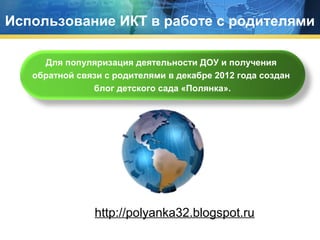 Использование ИКТ в работе с родителями
Для популяризация деятельности ДОУ и получения
обратной связи с родителями в декабре 2012 года создан
блог детского сада «Полянка».

http://polyanka32.blogspot.ru

 