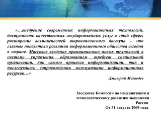 «…внедрение современных информационных технологий,
доступность качественных государственных услуг в этой сфере,
расширение возможностей широкополосного доступа – это
главные показатели развития информационного общества сегодня
в стране. Массовое введение принципиально новых технологий в
систему управления образованием требует специальной
организации, как самого процесса информатизации, так и
последующего сопровождения эксплуатации информационных
ресурсов…»
Дмитрий Медведев

Заседание Комиссии по модернизации и
технологическому развитию экономики
России
От 31 августа 2009 года

 