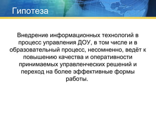 Гипотеза
Внедрение информационных технологий в
процесс управления ДОУ, в том числе и в
образовательный процесс, несомненно, ведёт к
повышению качества и оперативности
принимаемых управленческих решений и
переход на более эффективные формы
работы.

 