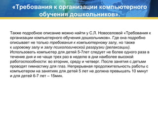 «Требования к организации компьютерного
обучения дошкольников».
Также подробное описание можно найти у С.Л. Новоселовой «Требования к
организации компьютерного обучения дошкольников». Где она подробно
описывает не только требования к компьютерному залу, но также
к игровому залу и залу психологической разгрузки (релаксации).
Использовать компьютер для детей 5-7лет следует не более одного раза в
течение дня и не чаще трех раз в неделю в дни наиболее высокой
работоспособности: во вторник, среду и четверг. После занятия с детьми
проводят гимнастику для глаз. Непрерывная продолжительность работы с
компьютером на занятиях для детей 5 лет не должна превышать 10 минут
и для детей 6-7 лет – 15мин.

 