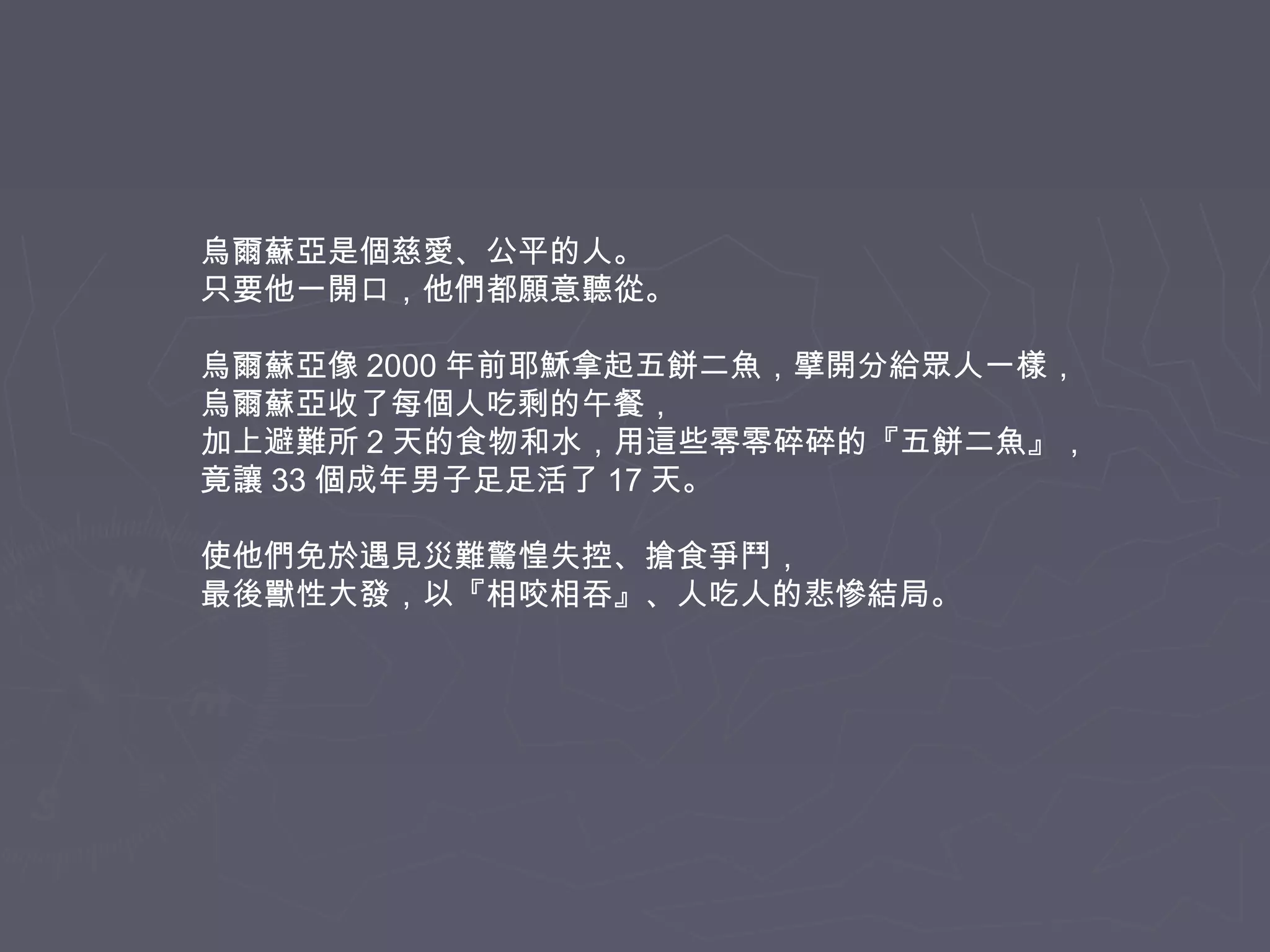 烏爾蘇亞是個慈愛、公平的人。
只要他一開口，他們都願意聽從。
烏爾蘇亞像 2000 年前耶穌拿起五餅二魚，擘開分給眾人一樣，
烏爾蘇亞收了每個人吃剩的午餐，
加上避難所 2 天的食物和水，用這些零零碎碎的『五餅二魚』，
竟讓 33 個成年男子足足活了 17 天。
使他們免於遇見災難驚惶失控、搶食爭鬥，
最後獸性大發，以『相咬相吞』、人吃人的悲慘結局。

 