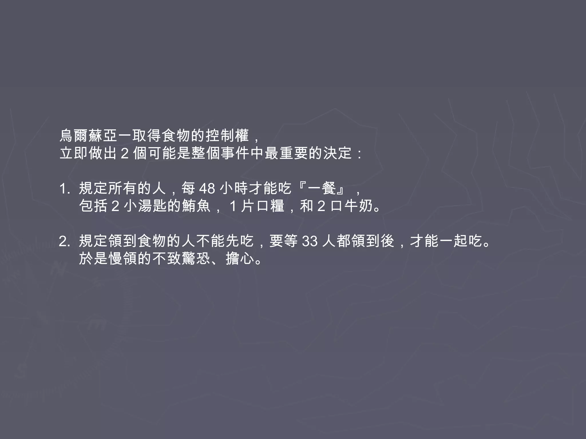 烏爾蘇亞一取得食物的控制權，
立即做出 2 個可能是整個事件中最重要的決定：
1. 規定所有的人，每 48 小時才能吃『一餐』，
包括 2 小湯匙的鮪魚， 1 片口糧，和 2 口牛奶。
2. 規定領到食物的人不能先吃，要等 33 人都領到後，才能一起吃。
於是慢領的不致驚恐、擔心。

 