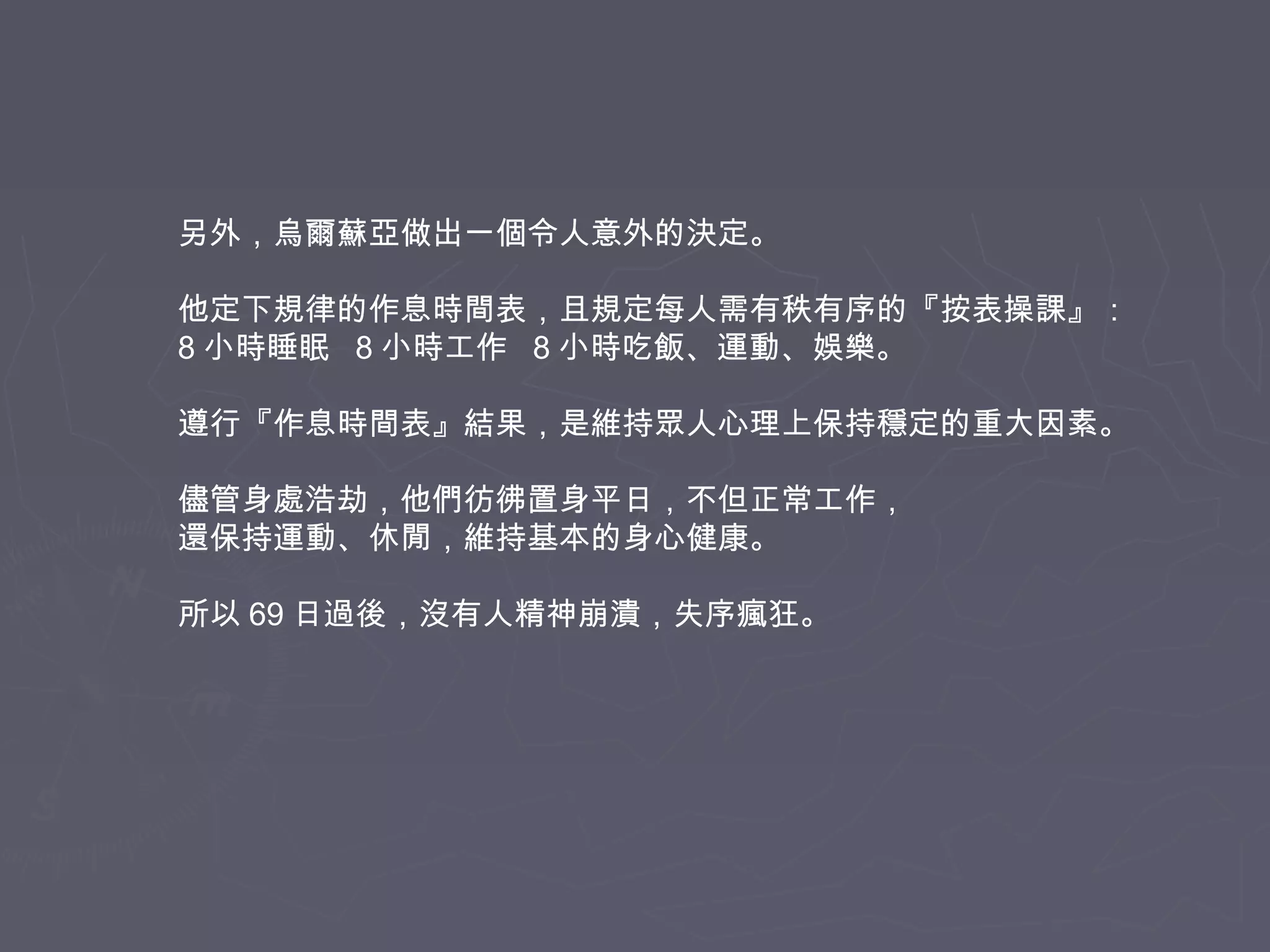 另外，烏爾蘇亞做出一個令人意外的決定。
他定下規律的作息時間表，且規定每人需有秩有序的『按表操課』：
8 小時睡眠 8 小時工作 8 小時吃飯、運動、娛樂。
遵行『作息時間表』結果，是維持眾人心理上保持穩定的重大因素。
儘管身處浩劫，他們彷彿置身平日，不但正常工作，
還保持運動、休閒，維持基本的身心健康。
所以 69 日過後，沒有人精神崩潰，失序瘋狂。

 