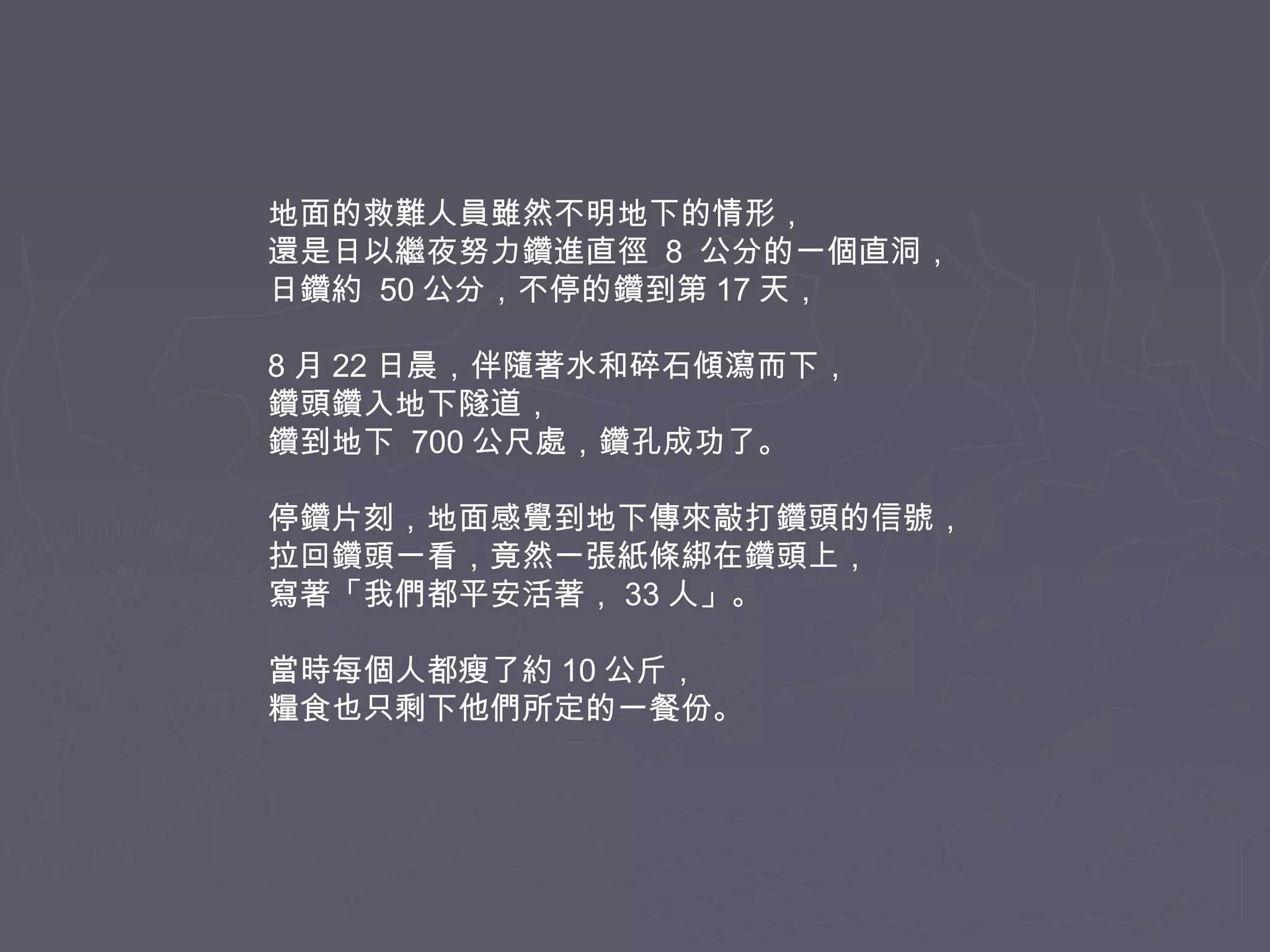 地面的救難人員雖然不明地下的情形，
還是日以繼夜努力鑽進直徑 8 公分的一個直洞，
日鑽約 50 公分，不停的鑽到第 17 天，
8 月 22 日晨，伴隨著水和碎石傾瀉而下，
鑽頭鑽入地下隧道，
鑽到地下 700 公尺處，鑽孔成功了。
停鑽片刻，地面感覺到地下傳來敲打鑽頭的信號，
拉回鑽頭一看，竟然一張紙條綁在鑽頭上，
寫著「我們都平安活著， 33 人」。
當時每個人都瘦了約 10 公斤，
糧食也只剩下他們所定的一餐份。

 