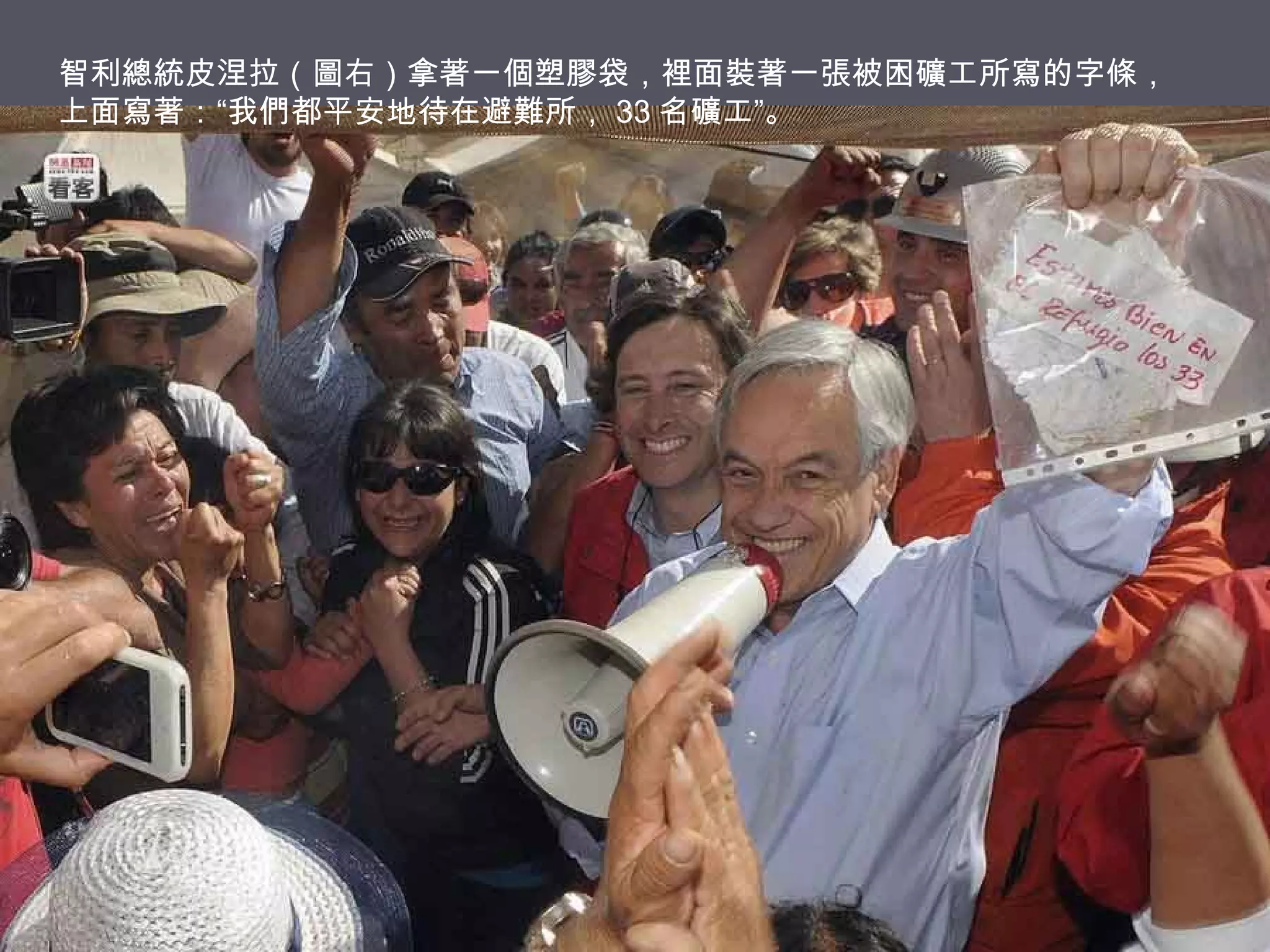 智利總統皮涅拉（圖右）拿著一個塑膠袋，裡面裝著一張被困礦工所寫的字條，
上面寫著：“我們都平安地待在避難所， 33 名礦工”。

 