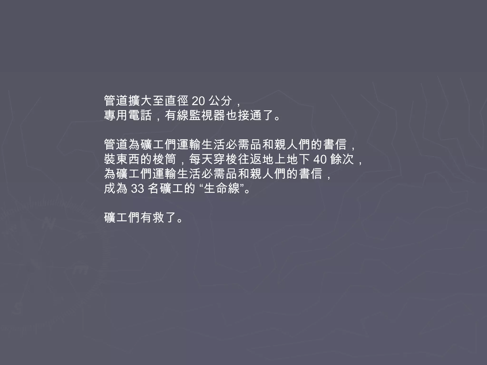 管道擴大至直徑 20 公分，
專用電話，有線監視器也接通了。
管道為礦工們運輸生活必需品和親人們的書信，
裝東西的梭筒，每天穿梭往返地上地下 40 餘次，
為礦工們運輸生活必需品和親人們的書信，
成為 33 名礦工的 “生命線”。
礦工們有救了。

 