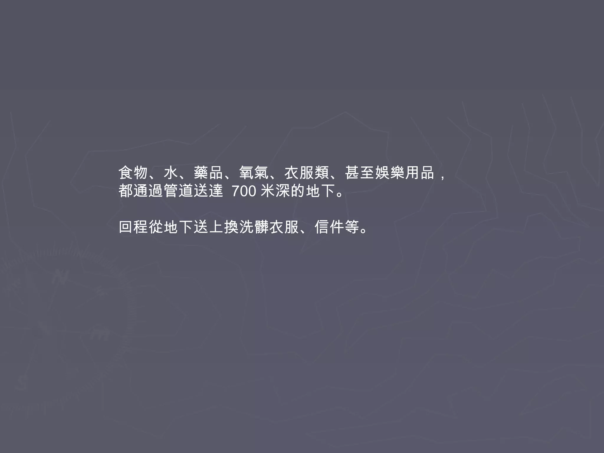 食物、水、藥品、氧氣、衣服類、甚至娛樂用品，
都通過管道送達 700 米深的地下。
回程從地下送上換洗髒衣服、信件等。

 