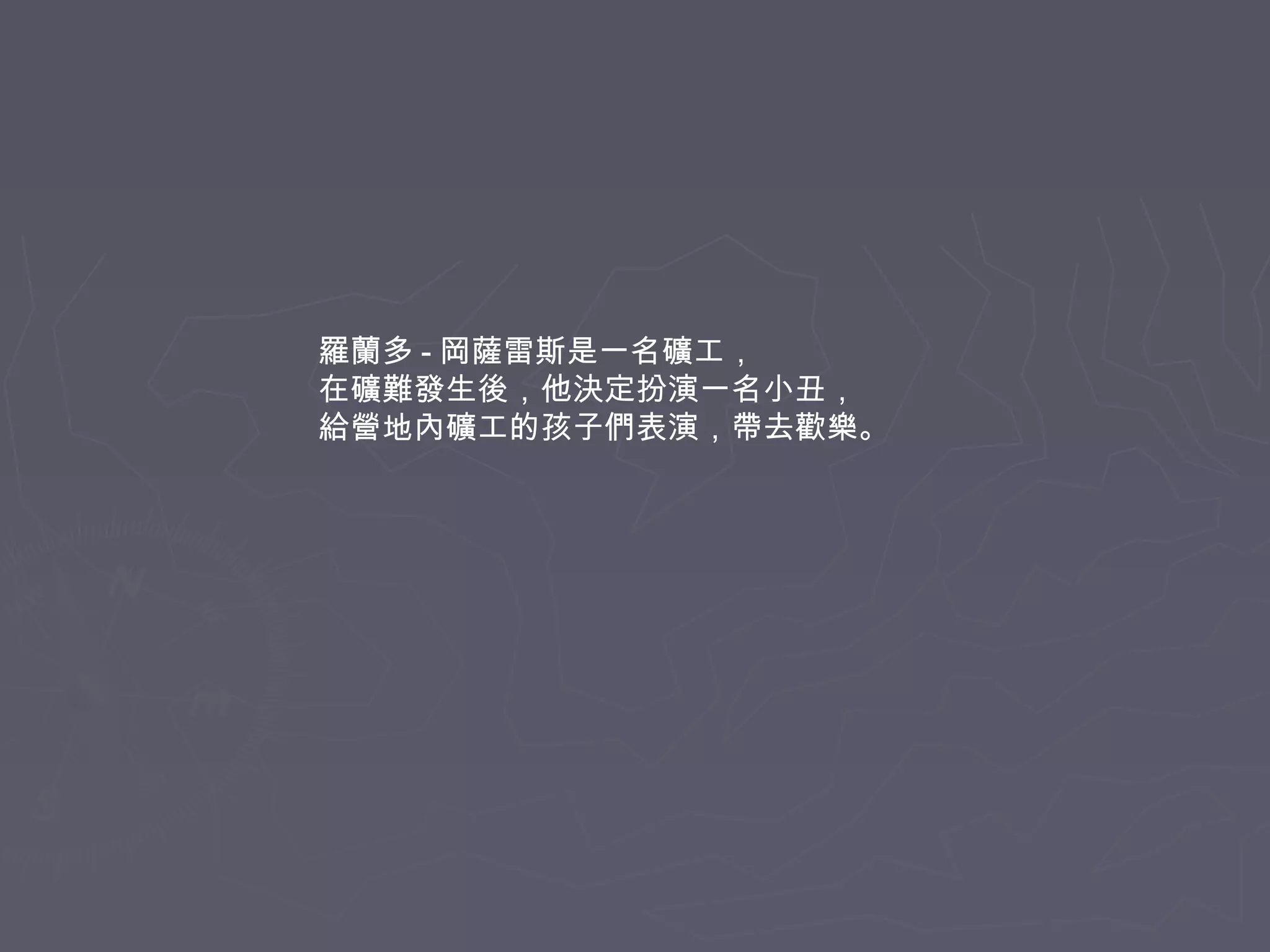 羅蘭多 - 岡薩雷斯是一名礦工，
在礦難發生後，他決定扮演一名小丑，
給營地內礦工的孩子們表演，帶去歡樂。

 