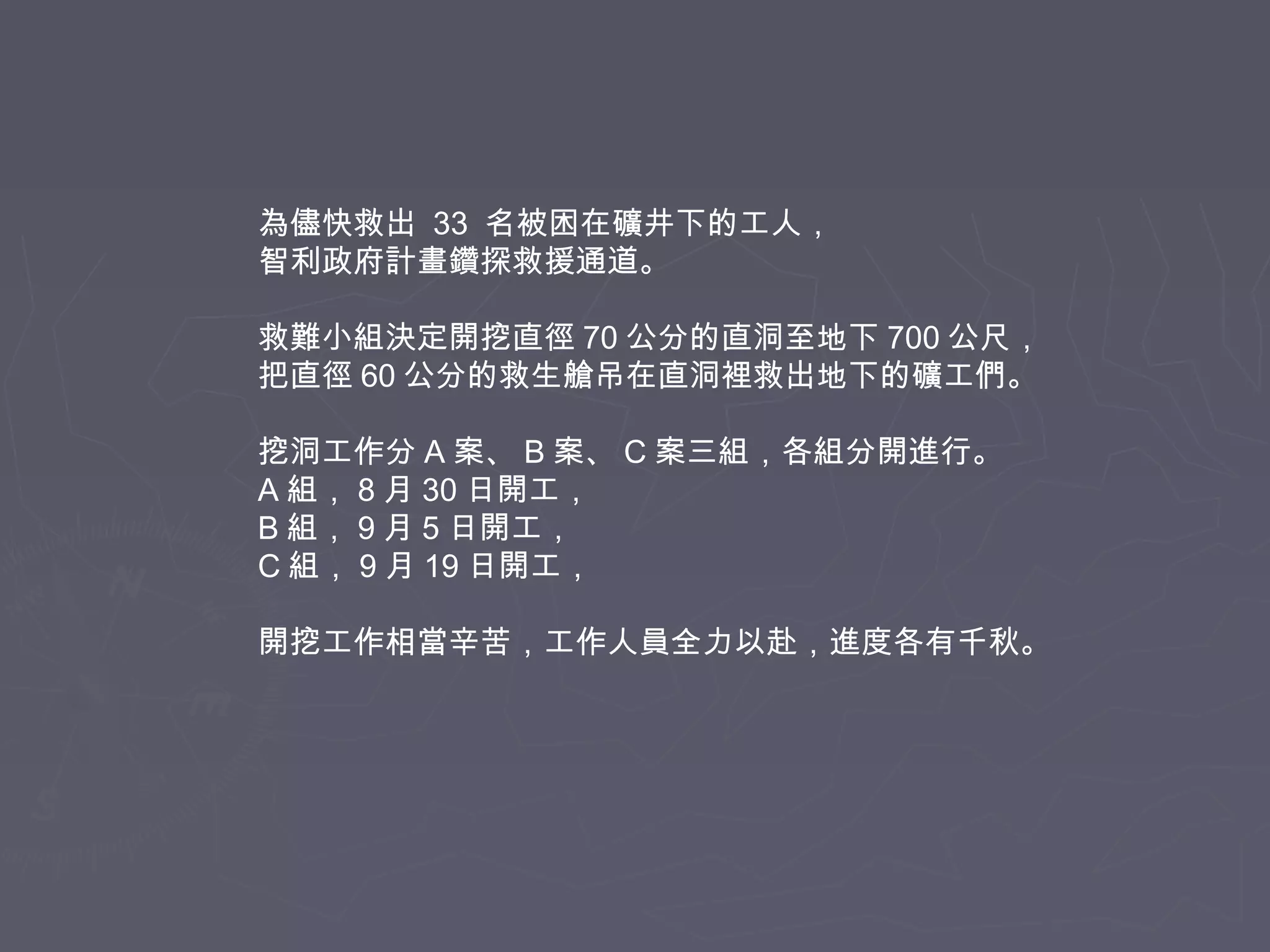 為儘快救出 33 名被困在礦井下的工人，
智利政府計畫鑽探救援通道。
救難小組決定開挖直徑 70 公分的直洞至地下 700 公尺，
把直徑 60 公分的救生艙吊在直洞裡救出地下的礦工們。
挖洞工作分 A 案、 B 案、 C 案三組，各組分開進行。
A 組， 8 月 30 日開工，
B 組， 9 月 5 日開工，
C 組， 9 月 19 日開工，
開挖工作相當辛苦，工作人員全力以赴，進度各有千秋。

 