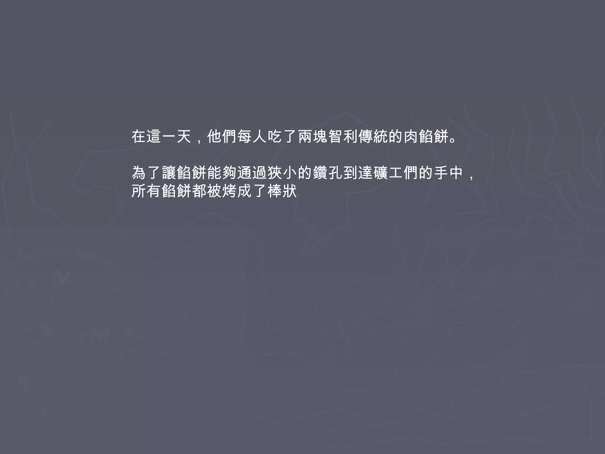 在這一天，他們每人吃了兩塊智利傳統的肉餡餅。
為了讓餡餅能夠通過狹小的鑽孔到達礦工們的手中，
所有餡餅都被烤成了棒狀

 