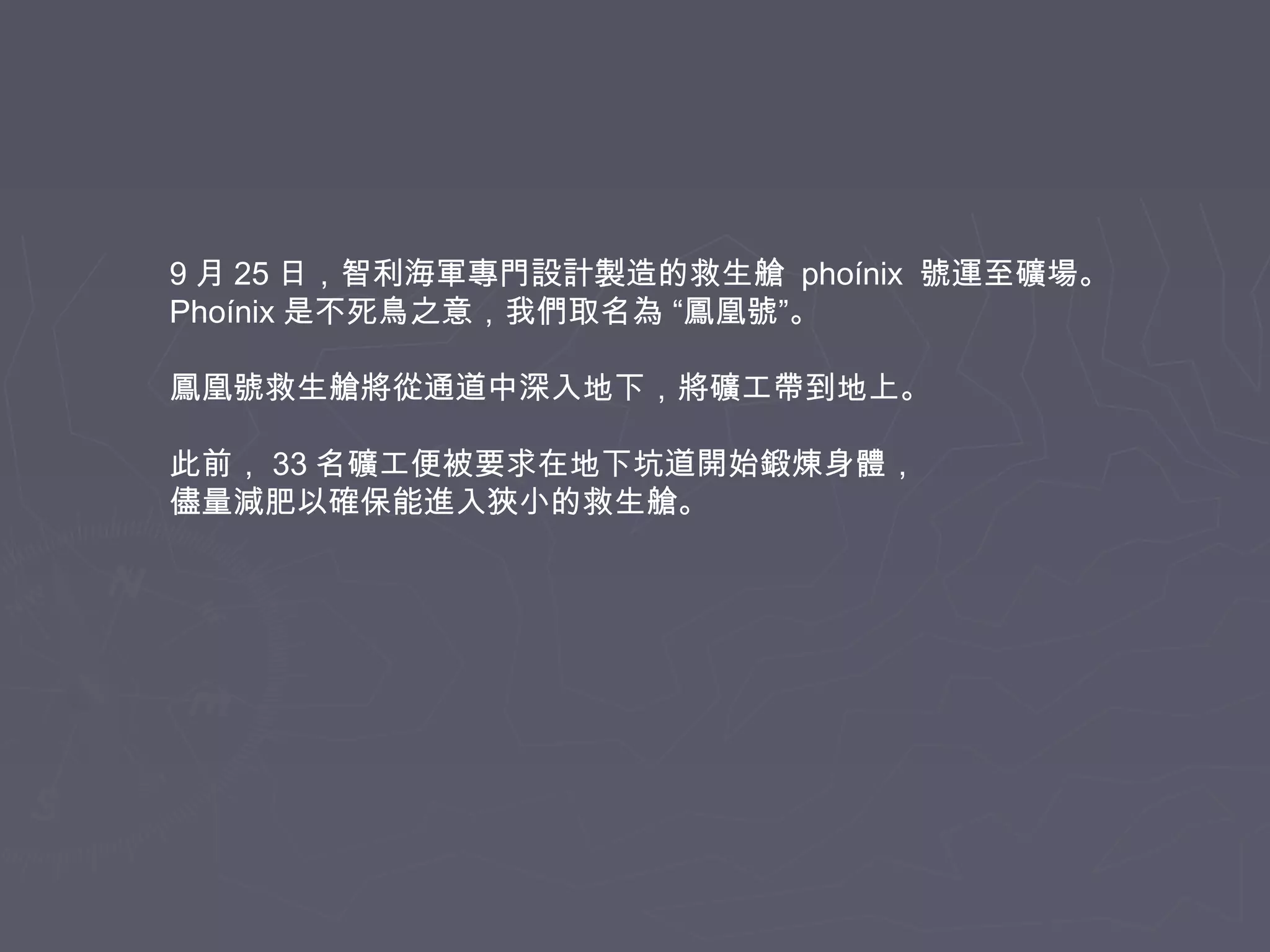 9 月 25 日，智利海軍專門設計製造的救生艙 phoínix 號運至礦場。
Phoínix 是不死鳥之意，我們取名為 “鳳凰號”。
鳳凰號救生艙將從通道中深入地下，將礦工帶到地上。
此前， 33 名礦工便被要求在地下坑道開始鍛煉身體，
儘量減肥以確保能進入狹小的救生艙。

 