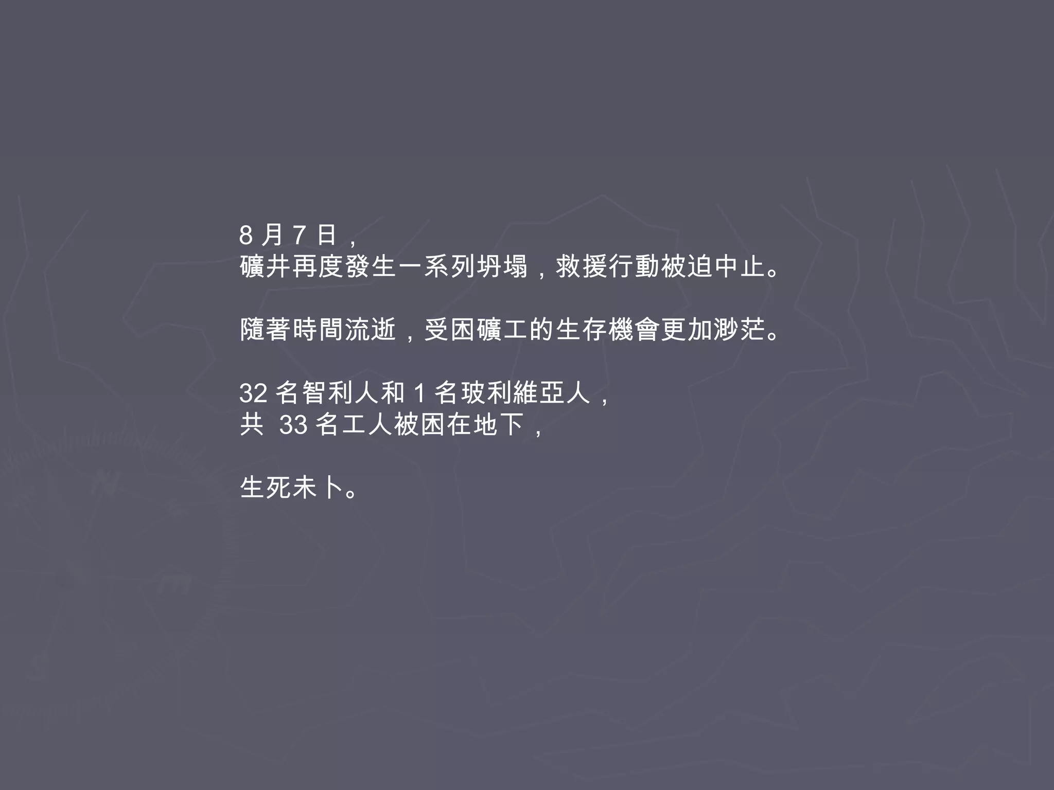 8 月 7 日，
礦井再度發生一系列坍塌，救援行動被迫中止。
隨著時間流逝，受困礦工的生存機會更加渺茫。
32 名智利人和 1 名玻利維亞人，
共 33 名工人被困在地下，
生死未卜。

 