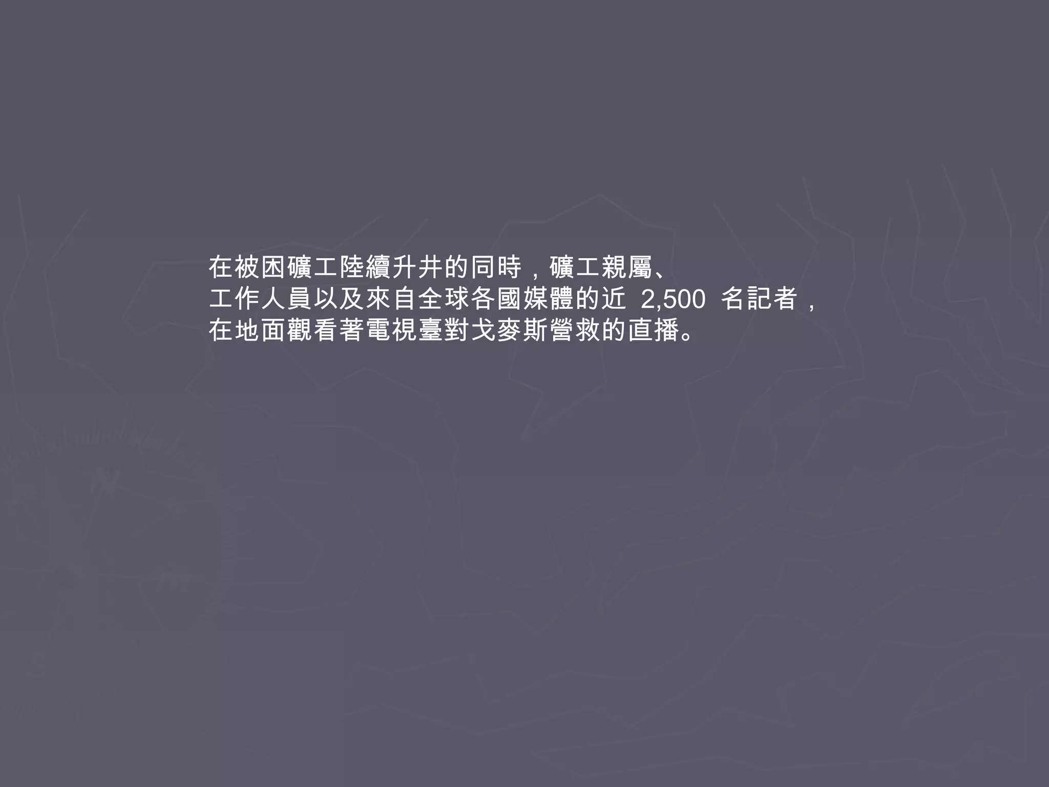 在被困礦工陸續升井的同時，礦工親屬、
工作人員以及來自全球各國媒體的近 2,500 名記者，
在地面觀看著電視臺對戈麥斯營救的直播。

 