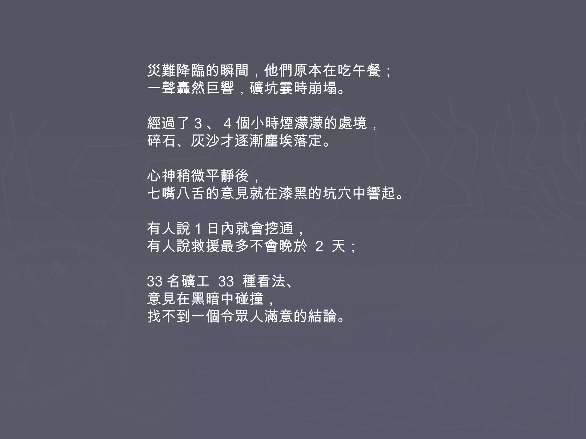 災難降臨的瞬間，他們原本在吃午餐；
一聲轟然巨響，礦坑霎時崩塌。
經過了 3 、 4 個小時煙濛濛的處境，
碎石、灰沙才逐漸塵埃落定。
心神稍微平靜後，
七嘴八舌的意見就在漆黑的坑穴中響起。
有人說 1 日內就會挖通，
有人說救援最多不會晚於 2 天；
33 名礦工 33 種看法、
意見在黑暗中碰撞，
找不到一個令眾人滿意的結論。

 