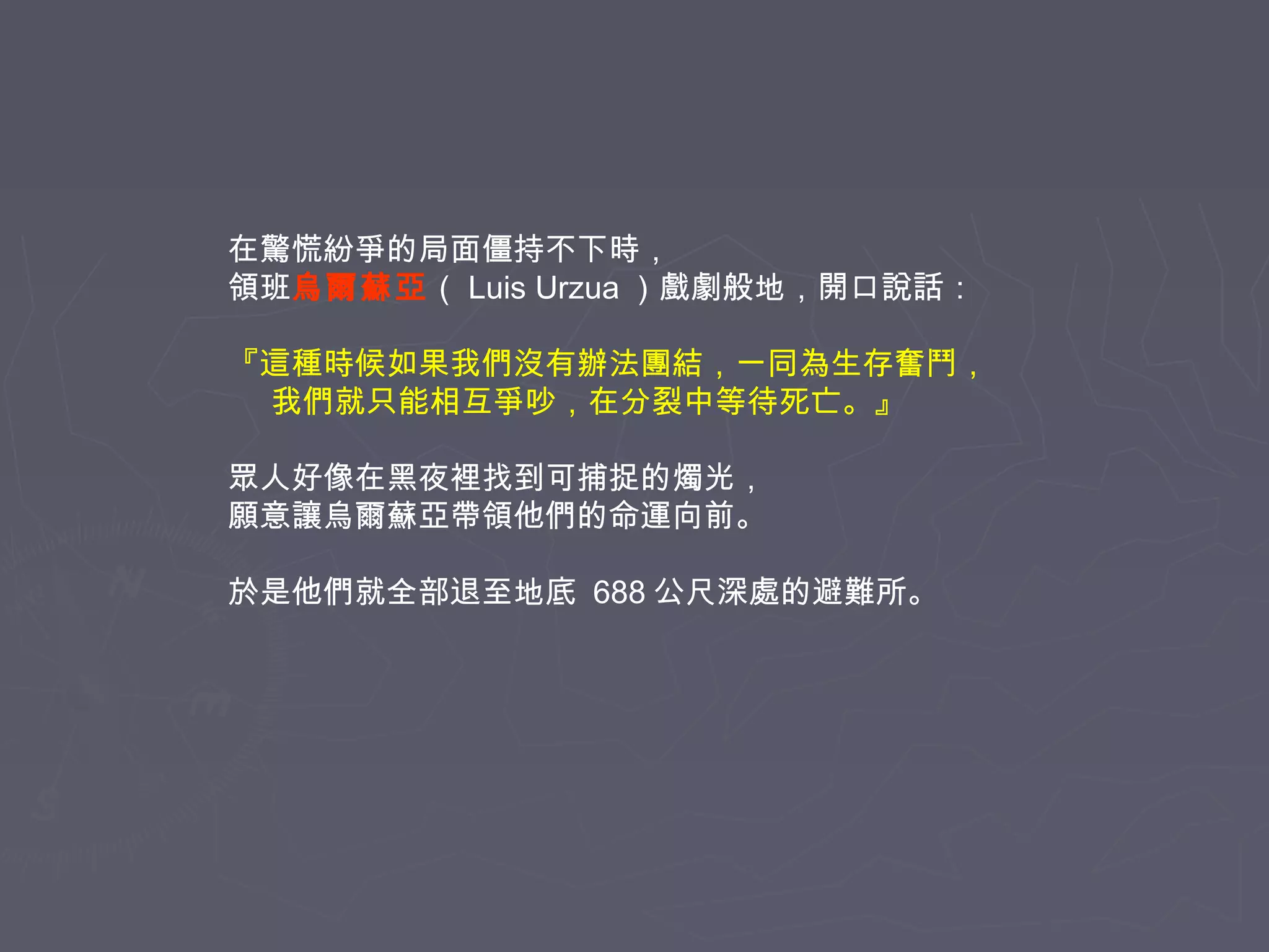 在驚慌紛爭的局面僵持不下時，
領班烏爾蘇亞（ Luis Urzua ）戲劇般地，開口說話：
『這種時候如果我們沒有辦法團結，一同為生存奮鬥，
我們就只能相互爭吵，在分裂中等待死亡。』
眾人好像在黑夜裡找到可捕捉的燭光，
願意讓烏爾蘇亞帶領他們的命運向前。
於是他們就全部退至地底 688 公尺深處的避難所。

 