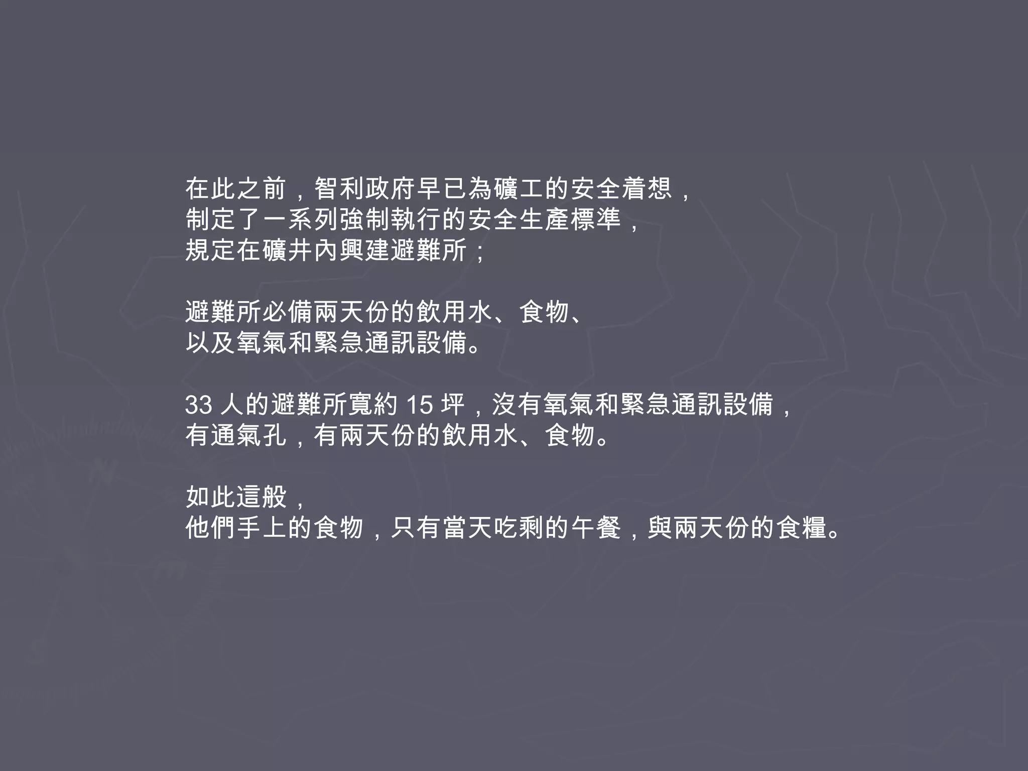 在此之前，智利政府早已為礦工的安全着想，
制定了一系列強制執行的安全生產標準，
規定在礦井內興建避難所；
避難所必備兩天份的飲用水、食物、
以及氧氣和緊急通訊設備。
33 人的避難所寬約 15 坪，沒有氧氣和緊急通訊設備，
有通氣孔，有兩天份的飲用水、食物。
如此這般，
他們手上的食物，只有當天吃剩的午餐，與兩天份的食糧。

 