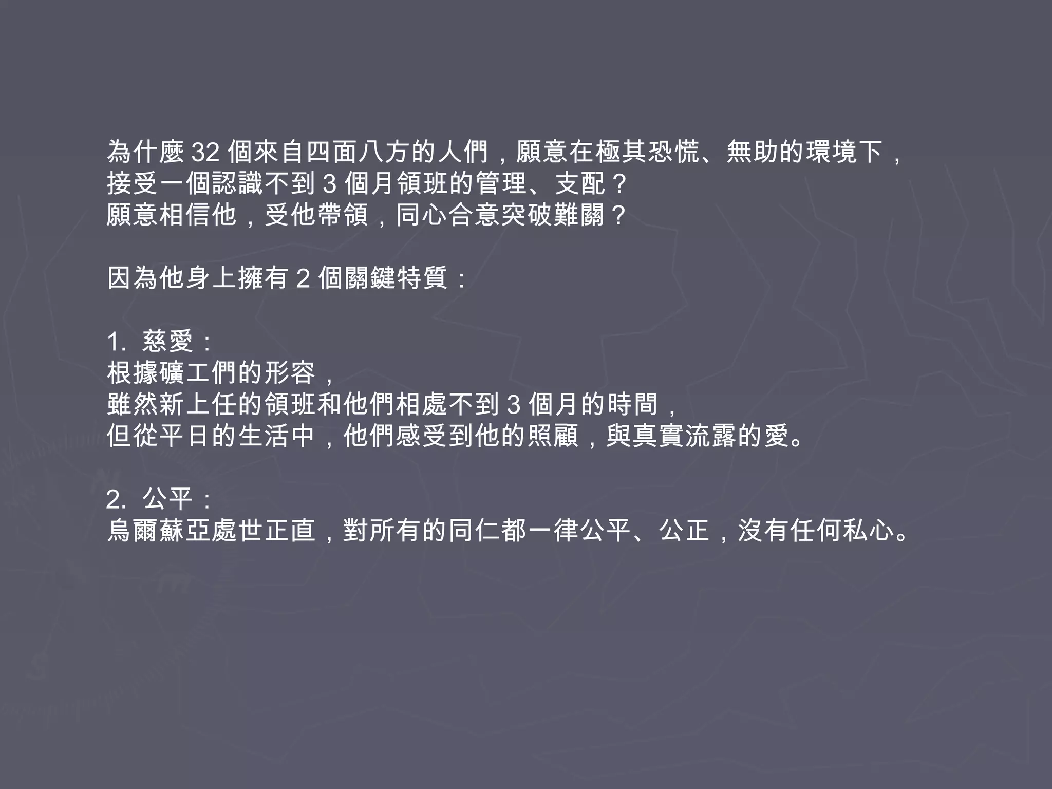 為什麼 32 個來自四面八方的人們，願意在極其恐慌、無助的環境下，
接受一個認識不到 3 個月領班的管理、支配？
願意相信他，受他帶領，同心合意突破難關？
因為他身上擁有 2 個關鍵特質：
1. 慈愛：
根據礦工們的形容，
雖然新上任的領班和他們相處不到 3 個月的時間，
但從平日的生活中，他們感受到他的照顧，與真實流露的愛。
2. 公平：
烏爾蘇亞處世正直，對所有的同仁都一律公平、公正，沒有任何私心。

 