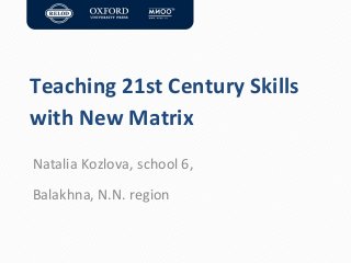 Teaching 21st Century Skills
with New Matrix
Natalia Kozlova, school 6,
Balakhna, N.N. region

 