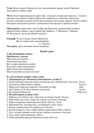 Тема: Велич подвигу Прометея, його самопожертва заради людей. Причини
популярності образу героя
Мета: вчити характеризувати героя міфу, знаходити літературні паралелі, з’ясувати
причини популярності образу Прометея; ознайомити з поняттям «прометеїв
вогонь»; розвивати уміння зв’язно висловлювати свої думки, виразно читати, робити
висновки; виховувати здатність здійснювати благородні та героїчні вчинки.
Обладнання: підручники, тексти міфу про Прометея, дидактичний матеріал,
міфологічний словник, тексти віршів Дж. Байрона, Т. Шевченка, І. Франка,
М. Рильського, мультимедійний комплекс.
Епіграф: Я честь віддав титану Прометею,
Що не творив своїх людей рабами.
Л. Українка
Тип уроку: урок вивчення нового матеріалу.
Перебіг уроку
І. Організаційний момент
Привітання з учнями
Пролунав уже дзвінок,
Розпочався наш урок.
Всі за парти рівненько сідайте
Й на уроці гарно відповідайте,
Щоб сказали вам наприкінці
Шестикласники сьогодні молодці!
ІІ. Актуалізація опорних знань учнів
1. Літературна гра «Встанови відповідність» (слайд 1)
1. Певне вигадане уявлення давніх людей про світ, світобачення, світогляд. Казка
2. Сукупність міфів певного народу.
Титани
3. Жанр усної народної творчості, близький до міфу.
Міф
4. Діти Урана та Геї, боги першого покоління.
Греція
5. Батьківщина Прометея.
Міфологія
2. Фотовікторина (слайди 2-10)
1. Міфічна оселя богів; гора у Фессалії, на півночі Греції. (Олімп)
2. Найглибше дно землі і моря, що лежить під Аїдом. (Тартар)
3. Перше подружжя давньогрецьких богів. (Кронос і Рея)
4. Верховний бог, володар світу, син Кроноса та Реї. (Зевс)
5. Богиня справедливості й правосуддя. (Феміда)
6. Богиня мудрості, наук, мирної праці й переможної війни. (Афіна)
7. Хто з титанів тримав на свої плечах небесне склепіння. (Атлант)
8. Птах, який терзав Прометея. (Орел)
9. Найголовніший дарунок Прометея людям. (Вогонь)

 
