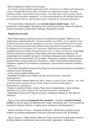 - Що ви порадили б героїні у цій ситуації?
(У житті героїні важкий моральний іспит. З'ясувалося, що Нора, щоб одержати
в борг у лихваря Крогстада гроші, необхідні для смертельно хворого чоловіка,
підробила підпис свого батька (безсумнівно, з погляду закону вона вчинила злочин).
Та з погляду милосердя, людяності – це абсолютно правильні дії люблячої дружини,
яка турбується про те, щоб дістати гроші, необхідні на лікування Торвальда.)
Учні одностайно стверджують, що головна порада героїні твору – бути
впевненою у своїй правоті. Насправді вона дуже сильна натура, здатна на серйозні
вчинки, жертовність. Нора живе глибоким внутрішнім життям.
Проблемна ситуація
- Чому Нора відразу не розповіла своєму чоловікові всю правду? (Правда могла
зруйнувати сімейний добробут. Чоловік начебто кохає Нору, але не сприймає її як
особистість тож, вона має дивитися на все його очиuма, поділяти його погляди і
смаки. І такий шляхетний самостійний вчинок дружини Хельмер явно не одобрив
би. Навпаки, це б загострило їхні стосунки. Адже будь-яка ініціатива,
найдрібніший вчинок Нори Торвальд висміює хоч і не грубо, але болісно.) Тому Нора
потай від чоловіка сплачувала позику. Вона нічого не говорила Торвальду, бо
самопожертва не потребує вдячності. Сама Нора пишалася своїм вчинком, хоча й
розуміла його неоднозначність. Її таємниця – це радість і гордість, доказ відданого
кохання. Вона плекала надію, що зізнавшись, у який спосіб здобула гроші на його
лікування, одержить від чоловіка не прощення, а захоплення ії вчинком, безмежну
вдячність.
Та в двері Хельмерів постукала біда. Крогстад став остаточним рушієм ілюзорного
сімейного щастя Хельмерів.
- 3 якою метою прийшов Крогстад?
- Порівняйте дії Крогстада і Нори. Що між ними спільного і чим вони
відрізняються?
- У який момент з'явився Крогстад? (Він з 'явився у розпалі її гри з дітьми – то ніби
останній ковток щастя для цієі жінки. Адже після цього події набули
драматичного характеру.)
- Одним із символів Різдва є ялинка. Чому вона не прикрашена, а лише зв'язана,
захована? (У ці світлі святкові дні герої шантажують, лицемірять.)
- Порівняйте, якою постає Нора на початку і наприкінці першої дії. Які зміни ви
помітили?
Група учнів отримала випереджальне завдання – створити уявний сімейний
альбом за змістом другої дії драматичного твору «Ляльковий дім». Учні-художники
малювали сторінки альбому, а творча група «захищала і вмотивовувала їх.
Перша сторінка альбому – обідрана, обтріпана, з обгорілими свічками ялинка
(символ відчуження, руйнування людських стосунків, розпад сім'ї Хельмерів).
Друга сторінка – Нора танцює тарантелу. Група психологів справедливо відмічає,
що Нора майже в істеричному стані, вона танцює знервовано і напружено.

 