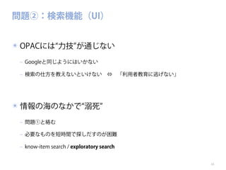 問題②：検索機能（UI）
✴ OPACには 力技 が通じない
‒ Googleと同じようにはいかない
‒ 検索の仕方を教えないといけない ⇔ 「利用者教育に逃げない」

✴ 情報の海のなかで 溺死
‒ 問題①と絡む
‒ 必要なものを短時間で探しだすのが困難
‒ know-item search / exploratory search

10

 