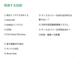 関連する話題
① 統合インデクスのゆくえ

⑨ ディスカバリーがあればOPACは

② NISO ODI

要らない？

③ NII統合インデクス

⑩ 次世代型図書館業務システム

④ ERDB

⑪ ディスカバリーは学部生向け？

⑤ Full Library Discovery

⑫利用・業務への影響

⑥ 電子書籍APIの統合
⑦ モバイル対応
⑧ Bento Style
105

 