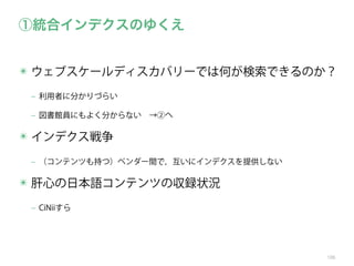 ①統合インデクスのゆくえ
✴ ウェブスケールディスカバリーでは何が検索できるのか？
‒ 利用者に分かりづらい
‒ 図書館員にもよく分からない →②へ

✴ インデクス戦争
‒ （コンテンツも持つ）ベンダー間で，互いにインデクスを提供しない

✴ 肝心の日本語コンテンツの収録状況
‒ CiNiiすら

106

 