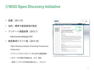 ②NISO Open Discovery Initiative

✴ 設置：2011.10
✴ 目的：標準や推奨事項の策定
✴ アンケート調査結果（2013.1）
‒ http://current.ndl.go.jp/e1393

✴ 推奨事項ドラフト版（2013.10）
‒

Open Discovery Initiative: Promoting Transparency
in Discovery

‒ コンテンツプロバイダとベンダに対する推奨事項
‒ メタデータの項目や受渡方法，ログ，統計
‒ 「統合インデクスの内容を提示せよ」（§3.3.1）

107

 