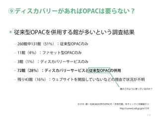 ⑨ディスカバリーがあればOPACは要らない？
✴ 従来型OPACを併用する館が多いという調査結果
‒ 260館中131館（51％）：従来型OPACのみ
‒ 11館（4％）：ファセット型OPACのみ
‒ 3館（1％）：ディスカバリーサービスのみ
‒ 72館（28％）：ディスカバリーサービスと従来型OPACの併用
‒ 残り43館（16％）：ウェブサイトを開設していないなどの理由で状況が不明
誰がどのように使っているのか？

E1319 - 続・北米260大学のOPACの「次世代度」をチェック＜文献紹介＞
http://current.ndl.go.jp/e1319
113

 