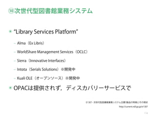 ⑩次世代型図書館業務システム
✴ Library Services Platform
‒ Alma（Ex Libris）
‒ WorldShare Management Services（OCLC）
‒ Sierra（Innovative Interfaces）
‒ Intota（Serials Solutions）※開発中
‒ Kuali OLE（オープンソース）※開発中

✴ OPACは提供されず，ディスカバリーサービスで
E1307 - 次世代型図書館業務システム主要5製品の特徴とその現状
http://current.ndl.go.jp/e1307
114

 