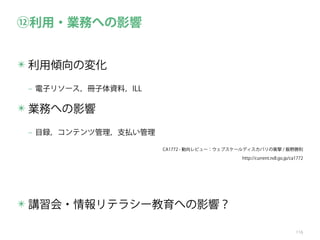 ⑫利用・業務への影響
✴ 利用傾向の変化
‒ 電子リソース，冊子体資料，ILL

✴ 業務への影響
‒ 目録，コンテンツ管理，支払い管理
CA1772 - 動向レビュー：ウェブスケールディスカバリの衝撃 / 飯野勝則
http://current.ndl.go.jp/ca1772

✴ 講習会・情報リテラシー教育への影響？
116

 