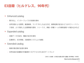 E3目録（ヒルドレス，90年代）
✴ Enhanced catalog
‒ 質の向上，インターフェイスの改善を意味
‒ 自然言語による質問，最適検索，ランクづけした出力方式，検索結果が妥当かどうかのフィードバッ
ク技術，より充実した主題情報の提供，シソーラス，典拠・辞書ツールの検索過程への組み込みなど

✴ Expanded catalog
‒ 収録データの拡充，機能の拡充を意味
‒ 記事索引，目次情報，文献提供システムとの連結

✴ Extended catalog
‒ 検索対象目録の拡張を意味
‒ 世界各国の図書館の所蔵資料へのアクセスのためのゲートウェイ
CA972 - E3目録：21世紀の目録に関する議論 / 和中幹雄（1994年）
http://current.ndl.go.jp/ca972
118

 