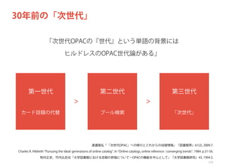 30年前の「次世代」
「次世代OPACの『世代』という単語の背景には
ヒルドレスのOPAC世代論がある」

第一世代

第二世代
＞

カード目録の代替

第三世代
＞

ブール検索

「次世代」

渡邊隆弘「「次世代OPAC」への移行とこれからの目録情報」『図書館界』61(2), 2009.7.
Charles R. Hildreth Pursuing the ideal: generations of online catalog . In Online catalogs, online reference : converging trends . 1984. p.31-56.
牧村正史，竹内比呂也「大学図書館における目録の評価について−OPACの機能を中心として」『大学図書館研究』43, 1994.3.
119

 