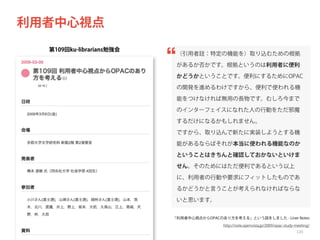 利用者中心視点
第109回ku-librarians勉強会

（引用者註：特定の機能を）取り込むための根拠
があるか否かです。根拠というのは利用者に便利
かどうかということです。便利にするためにOPAC
の開発を進めるわけですから、便利で使われる機
能をつけなければ無用の長物です。むしろ今まで
のインターフェイスになれた人の行動をただ邪魔
するだけになるかもしれません。
ですから、取り込んで新たに実装しようとする機
能があるならばそれが本当に使われる機能なのか
ということはきちんと確認しておかないといけま
せん。そのためにはただ便利であるという以上
に、利用者の行動や要求にフィットしたものであ
るかどうかと言うことが考えられなければならな
いと思います。
「利用者中心視点からOPACのあり方を考える」という話をしました - Liner Notes
http://note.openvista.jp/2009/opac-study-meeting/

120

 