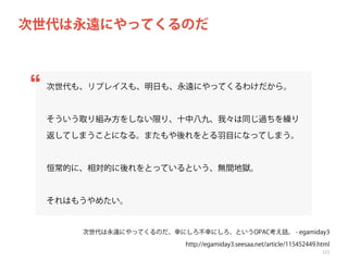次世代は永遠にやってくるのだ

次世代も、リプレイスも、明日も、永遠にやってくるわけだから。

そういう取り組み方をしない限り、十中八九、我々は同じ過ちを繰り
返してしまうことになる。またもや後れをとる羽目になってしまう。

恒常的に、相対的に後れをとっているという、無間地獄。

それはもうやめたい。

次世代は永遠にやってくるのだ、幸にしろ不幸にしろ、というOPAC考え話。 - egamiday3
http://egamiday3.seesaa.net/article/115452449.html
121

 