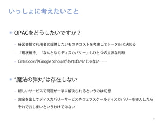 いっしょに考えたいこと
✴ OPACをどうしたいですか？
‒ 各図書館で利用者に提供したいものやコストを考慮してトータルに決める
‒ 「現状維持」「なんとなくディスカバリー」もひとつの立派な判断
‒ CiNii BooksやGoogle Scholarがあればいいじゃない……

✴ 魔法の弾丸 は存在しない
‒ 新しいサービスで問題が一挙に解決されるというのは幻想
‒ お金を出してディスカバリーサービスやウェブスケールディスカバリーを導入したら
それでおしまいというわけではない
13

 