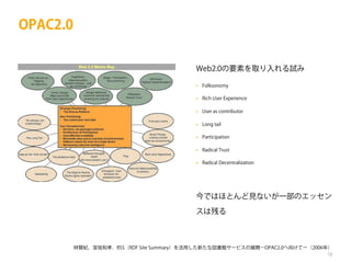 OPAC2.0
Web2.0の要素を取り入れる試み
•

Folksonomy

•

Rich User Experience

•

User as contributor

•

Long tail

•

Participation

•

Radical Trust

•

Radical Decentralization

今ではほとんど見ないが一部のエッセン
スは残る

林賢紀，宮坂和孝．RSS（RDF Site Summary）を活用した新たな図書館サービスの展開―OPAC2.0へ向けてー（2006年）
18

 