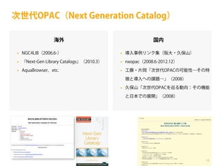 次世代OPAC（Next Generation Catalog）
海外

国内

•

NGC4LIB（2006.6-）

•

導入事例リンク集（阪大・久保山）

•

『Next-Gen Library Catalogs』（2010.3）

•

nxopac（2008.6-2012.12）

•

AquaBrowser，etc.

•

工藤・片岡「次世代OPACの可能性―その特
徴と導入への課題―」（2008）

•

久保山「次世代OPACを巡る動向：その機能
と日本での展開」（2008）

19

 