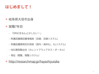 はじめまして！
✴ 岐阜県大垣市出身
✴ 就職7年目
‒ 「OPACをなんとかしたい！」
‒ 附属図書館図書情報掛（目録，目録システム）
‒ 附属図書館相互利用掛（国内・海外ILL，ILLシステム）
‒ NDL関西館出向（カレントアウェアネス・ポータル）
‒ 現在（閲覧，閲覧システム）

✴ http://researchmap.jp/hayashiyutaka
2

 
