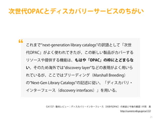 次世代OPACとディスカバリーサービスのちがい

これまで next-generation library catalogs の訳語として「次世
代OPAC」がよく使われてきたが、この新しい製品がカバーする
リソースや提供する機能は、もはや「OPAC」の枠にとどまらな
い。そのため海外では discovery layer などの表現がよく用いら
れているが、ここではブリーディング（Marshall Breeding）
の Next-Gen Library Catalogs の記述に従い、「ディスカバリ・
インターフェース（discovery interfaces）」を用いる。

CA1727 - 動向レビュー：ディスカバリ・インターフェース（次世代OPAC）の実装と今後の展望 / 片岡 真
http://current.ndl.go.jp/ca1727
21

 